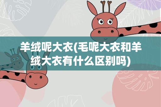 羊绒呢大衣(毛呢大衣和羊绒大衣有什么区别吗)