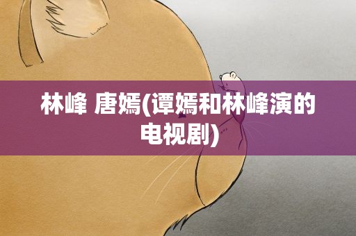 林峰 唐嫣(谭嫣和林峰演的电视剧)