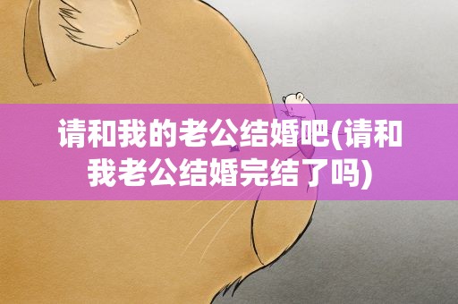 请和我的老公结婚吧(请和我老公结婚完结了吗)