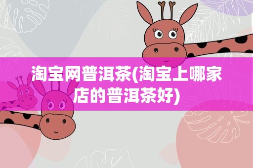 淘宝网普洱茶(淘宝上哪家店的普洱茶好)