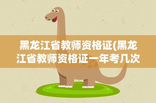 黑龙江省教师资格证(黑龙江省教师资格证一年考几次)