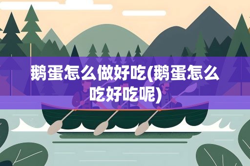 鹅蛋怎么做好吃(鹅蛋怎么吃好吃呢)