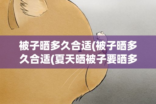 被子晒多久合适(被子晒多久合适(夏天晒被子要晒多久))