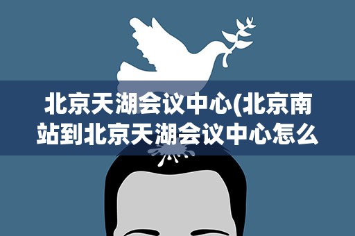 北京天湖会议中心(北京南站到北京天湖会议中心怎么走)