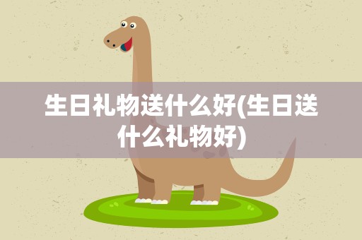生日礼物送什么好(生日送什么礼物好)