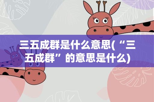 三五成群是什么意思(“三五成群”的意思是什么)