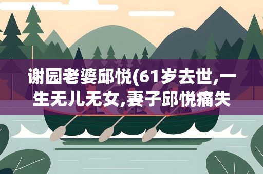 谢园老婆邱悦(61岁去世,一生无儿无女,妻子邱悦痛失此生挚爱)