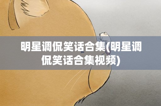 明星调侃笑话合集(明星调侃笑话合集视频)