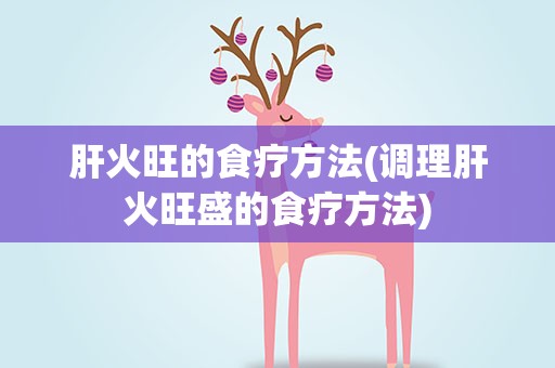 肝火旺的食疗方法(调理肝火旺盛的食疗方法)