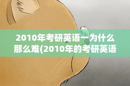 2010年考研英语一为什么那么难(2010年的考研英语到底有多难)