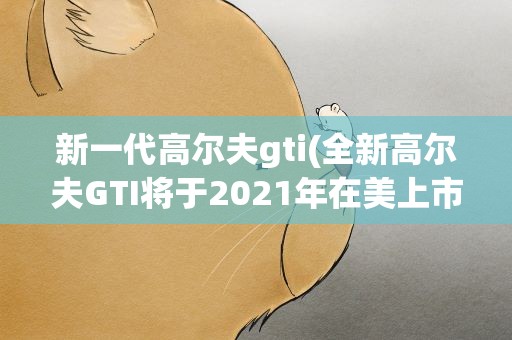 新一代高尔夫gti(全新高尔夫GTI将于2021年在美上市)