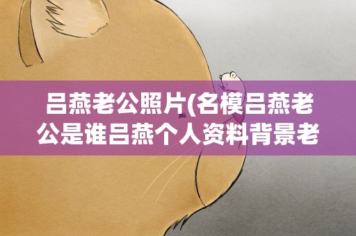 吕燕老公照片(名模吕燕老公是谁吕燕个人资料背景老公儿子照片)