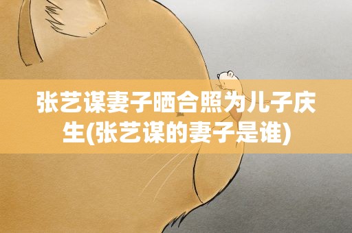 张艺谋妻子晒合照为儿子庆生(张艺谋的妻子是谁)