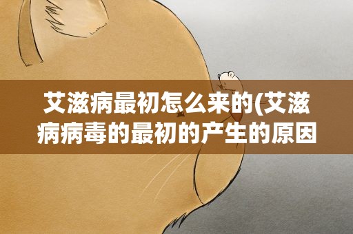 艾滋病最初怎么来的(艾滋病病毒的最初的产生的原因是什么)