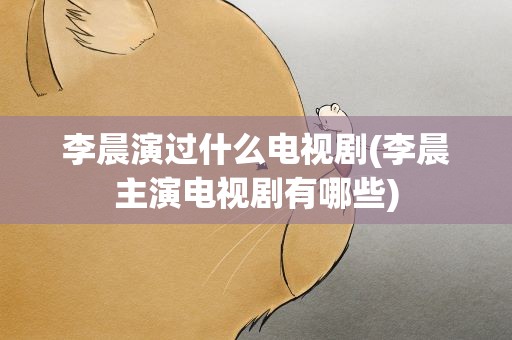 李晨演过什么电视剧(李晨主演电视剧有哪些)