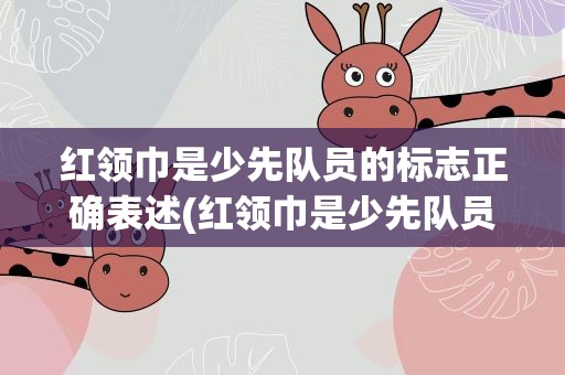 红领巾是少先队员的标志正确表述(红领巾是少先队员的标志的正确表述是什么)