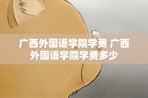 广西外国语学院学费 广西外国语学院学费多少