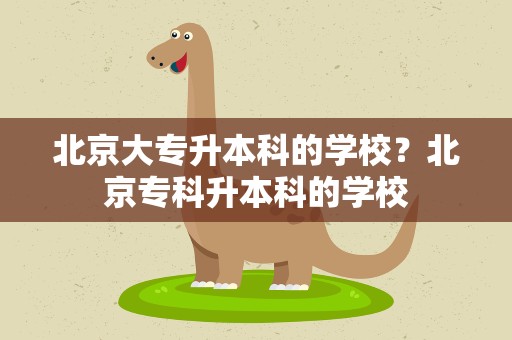 北京大专升本科的学校？北京专科升本科的学校