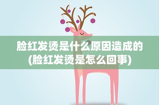 脸红发烫是什么原因造成的(脸红发烫是怎么回事)