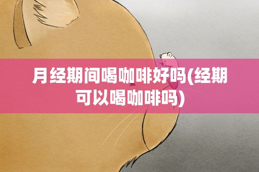 月经期间喝咖啡好吗(经期可以喝咖啡吗)