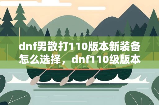dnf男散打110版本新装备怎么选择，dnf110级版本武极用什么武器 2022男散打毕业武器推荐
