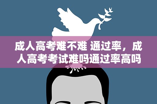 成人高考难不难 通过率，成人高考考试难吗通过率高吗