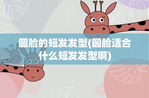 圆脸的短发发型(圆脸适合什么短发发型啊)