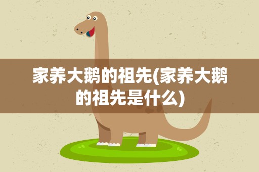 家养大鹅的祖先(家养大鹅的祖先是什么)