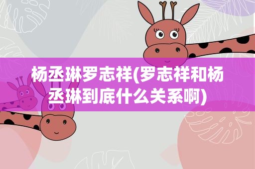 杨丞琳罗志祥(罗志祥和杨丞琳到底什么关系啊)