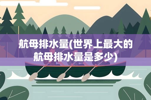 航母排水量(世界上最大的航母排水量是多少)