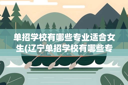 单招学校有哪些专业适合女生(辽宁单招学校有哪些专业适合女生)