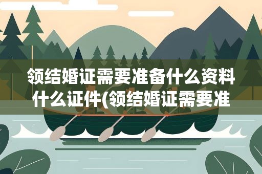 领结婚证需要准备什么资料什么证件(领结婚证需要准备什么资料)