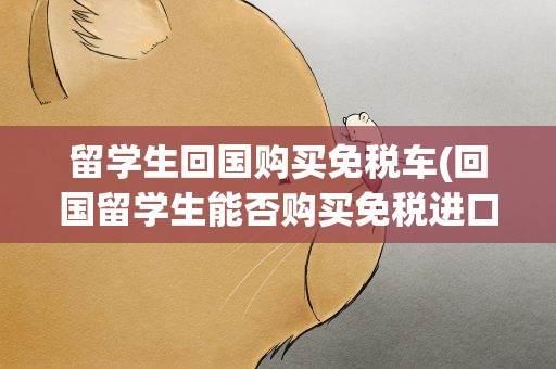 留学生回国购买免税车(回国留学生能否购买免税进口汽车)