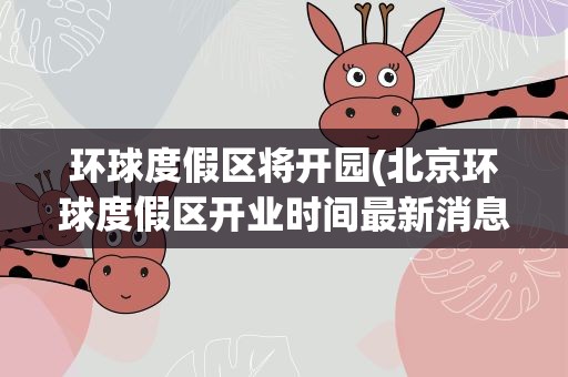 环球度假区将开园(北京环球度假区开业时间最新消息2021)