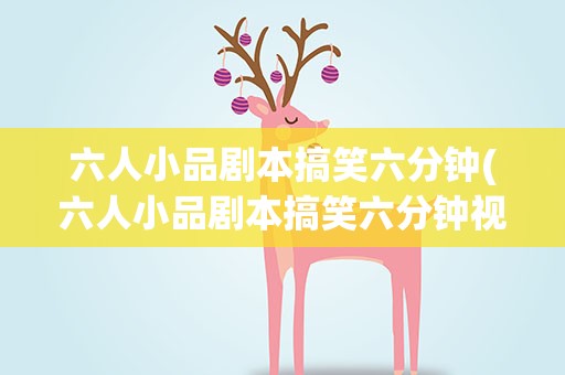 六人小品剧本搞笑六分钟(六人小品剧本搞笑六分钟视频)