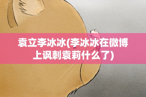 袁立李冰冰(李冰冰在微博上讽刺袁莉什么了)