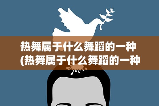 热舞属于什么舞蹈的一种 (热舞属于什么舞蹈的一种)