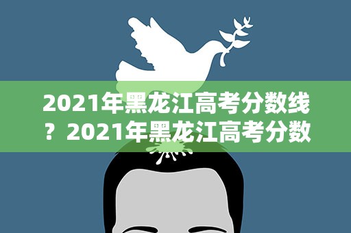 2021年黑龙江高考分数线？2021年黑龙江高考分数线是多少