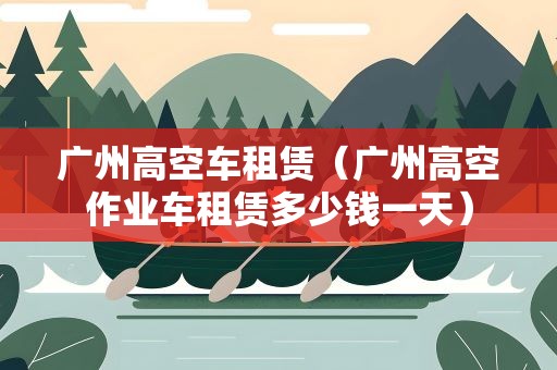 广州高空车租赁（广州高空作业车租赁多少钱一天）