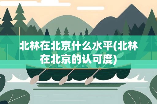 北林在北京什么水平(北林在北京的认可度)