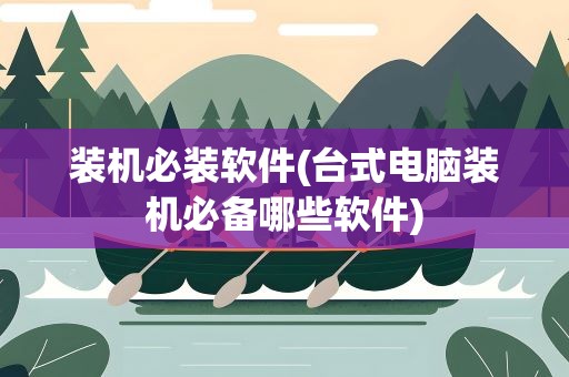 装机必装软件(台式电脑装机必备哪些软件)