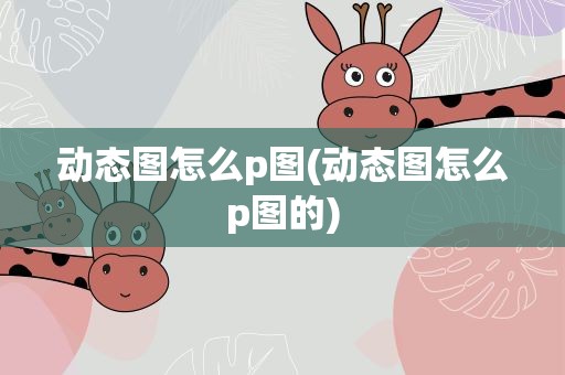 动态图怎么p图(动态图怎么p图的)