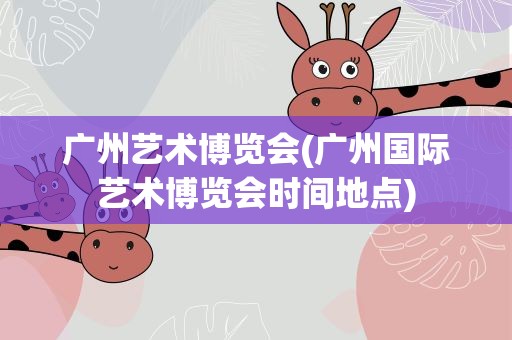 广州艺术博览会(广州国际艺术博览会时间地点)