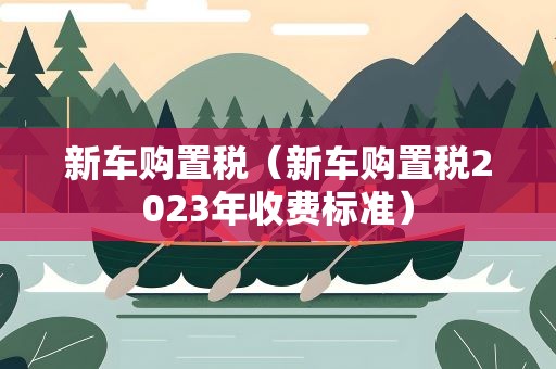 新车购置税（新车购置税2023年收费标准）