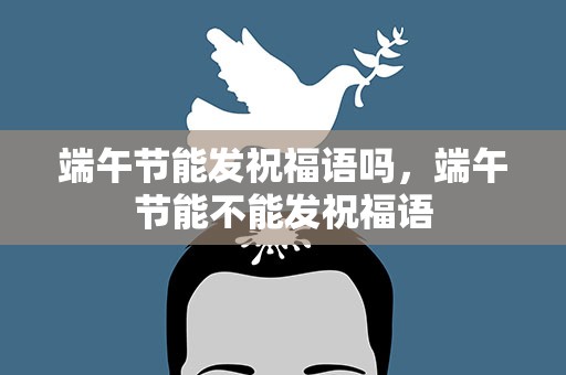 端午节能发祝福语吗，端午节能不能发祝福语
