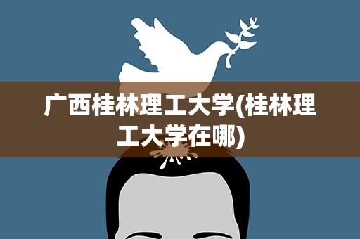 广西桂林理工大学(桂林理工大学在哪)