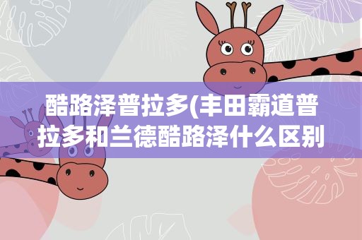 酷路泽普拉多(丰田霸道普拉多和兰德酷路泽什么区别啊)