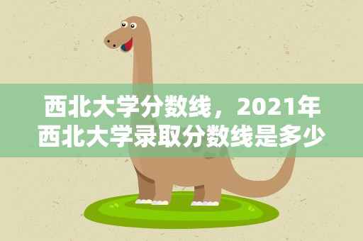 西北大学分数线，2021年西北大学录取分数线是多少