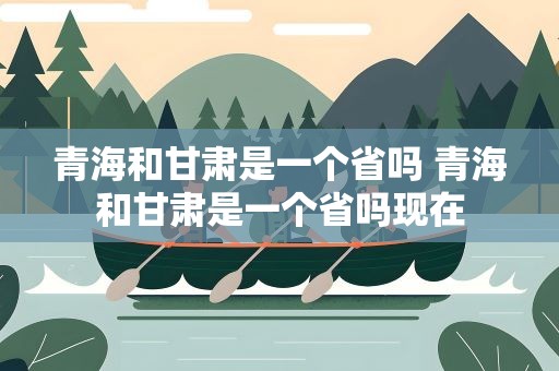 青海和甘肃是一个省吗 青海和甘肃是一个省吗现在