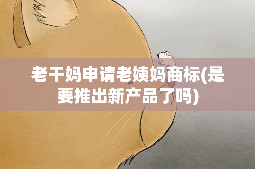 老干妈申请老姨妈商标(是要推出新产品了吗)